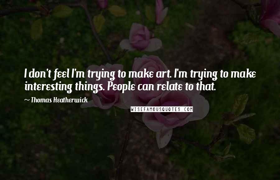 Thomas Heatherwick Quotes: I don't feel I'm trying to make art. I'm trying to make interesting things. People can relate to that.