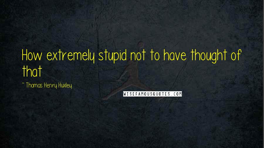 Thomas Henry Huxley Quotes: How extremely stupid not to have thought of that