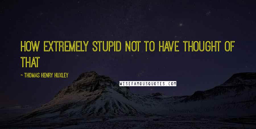 Thomas Henry Huxley Quotes: How extremely stupid not to have thought of that