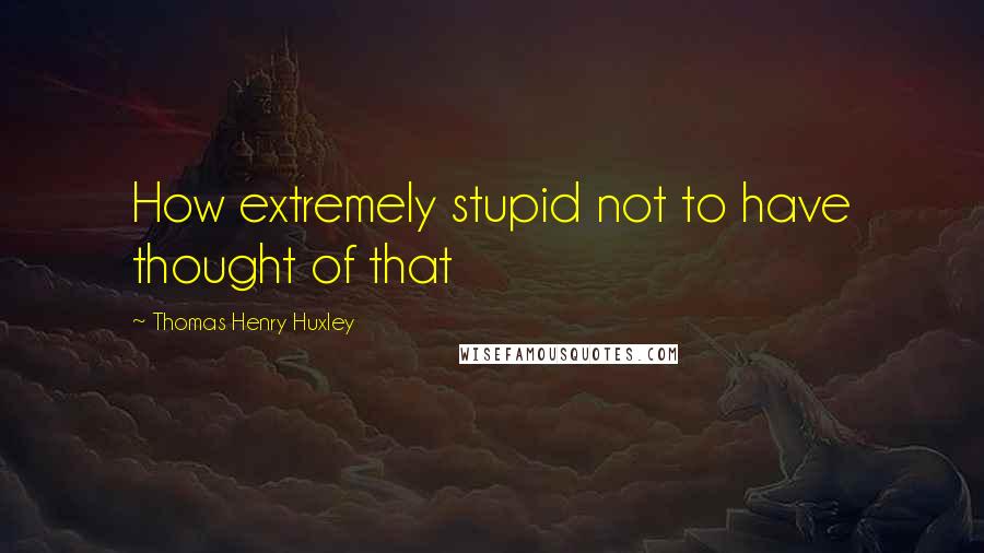 Thomas Henry Huxley Quotes: How extremely stupid not to have thought of that