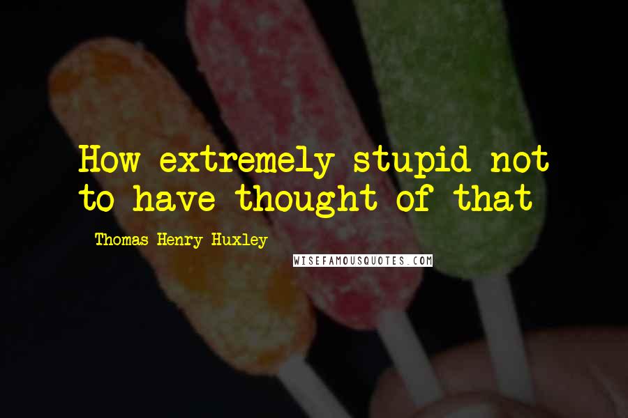 Thomas Henry Huxley Quotes: How extremely stupid not to have thought of that