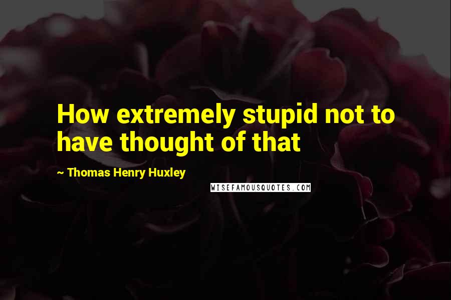 Thomas Henry Huxley Quotes: How extremely stupid not to have thought of that