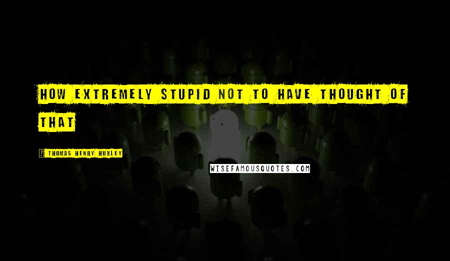 Thomas Henry Huxley Quotes: How extremely stupid not to have thought of that