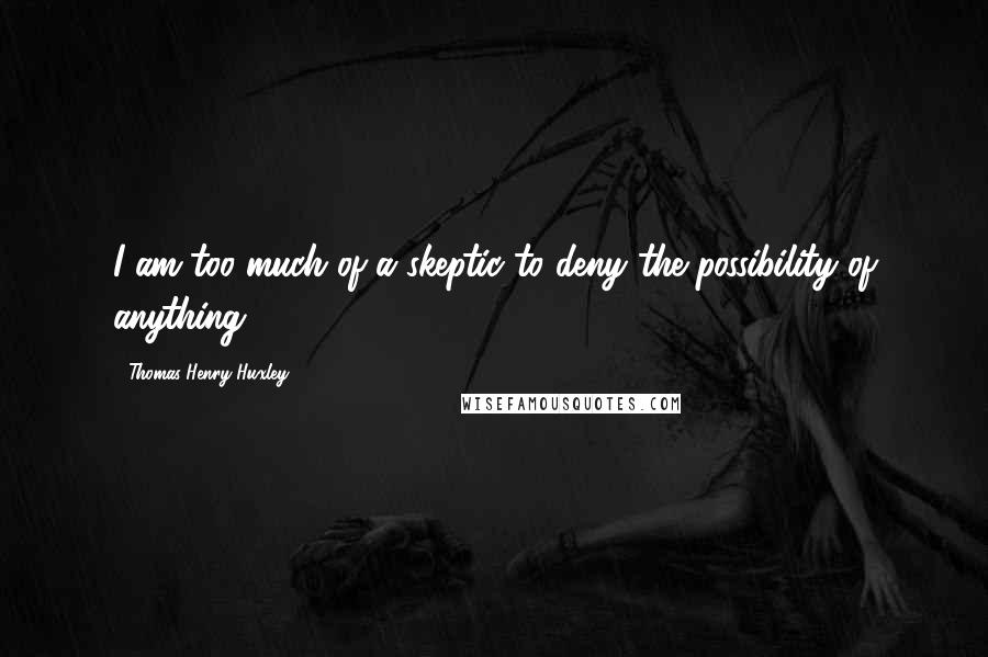 Thomas Henry Huxley Quotes: I am too much of a skeptic to deny the possibility of anything.