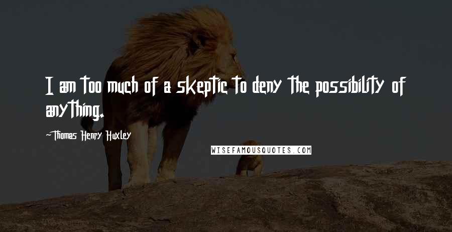 Thomas Henry Huxley Quotes: I am too much of a skeptic to deny the possibility of anything.