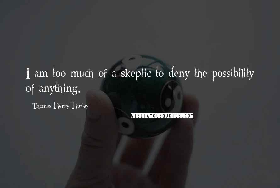 Thomas Henry Huxley Quotes: I am too much of a skeptic to deny the possibility of anything.