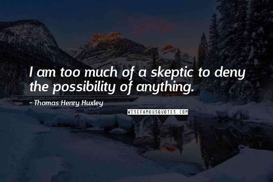 Thomas Henry Huxley Quotes: I am too much of a skeptic to deny the possibility of anything.