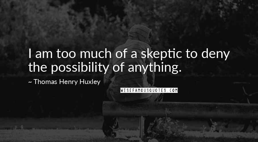 Thomas Henry Huxley Quotes: I am too much of a skeptic to deny the possibility of anything.