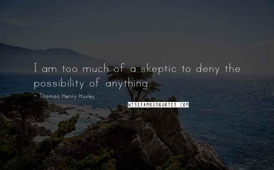 Thomas Henry Huxley Quotes: I am too much of a skeptic to deny the possibility of anything.