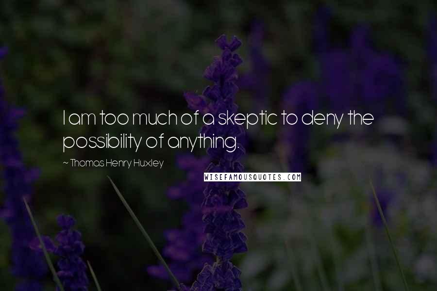 Thomas Henry Huxley Quotes: I am too much of a skeptic to deny the possibility of anything.