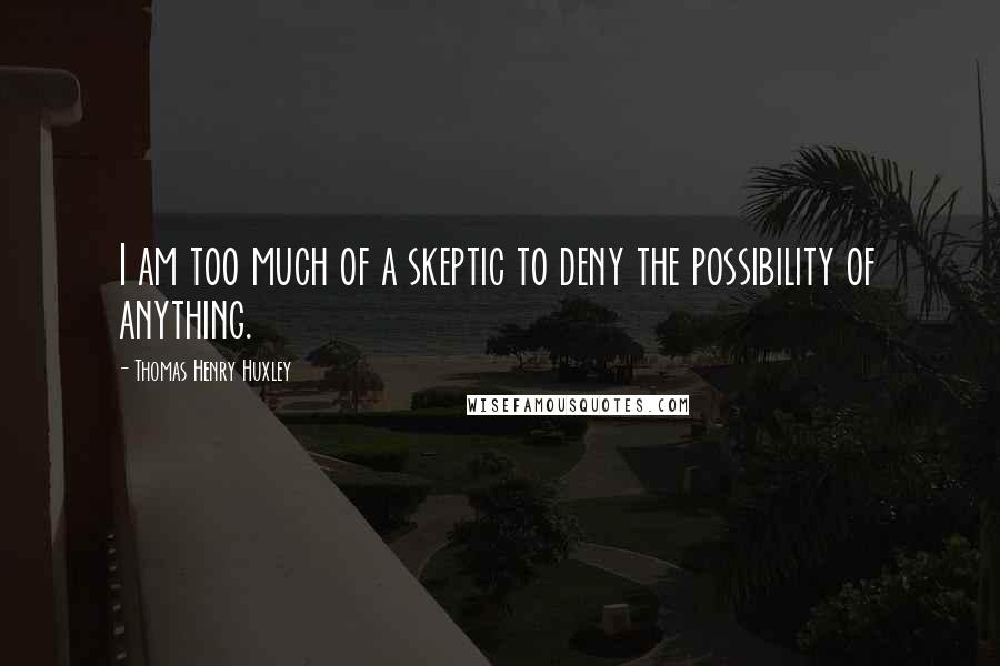 Thomas Henry Huxley Quotes: I am too much of a skeptic to deny the possibility of anything.