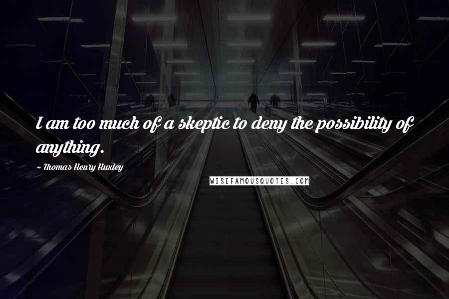 Thomas Henry Huxley Quotes: I am too much of a skeptic to deny the possibility of anything.