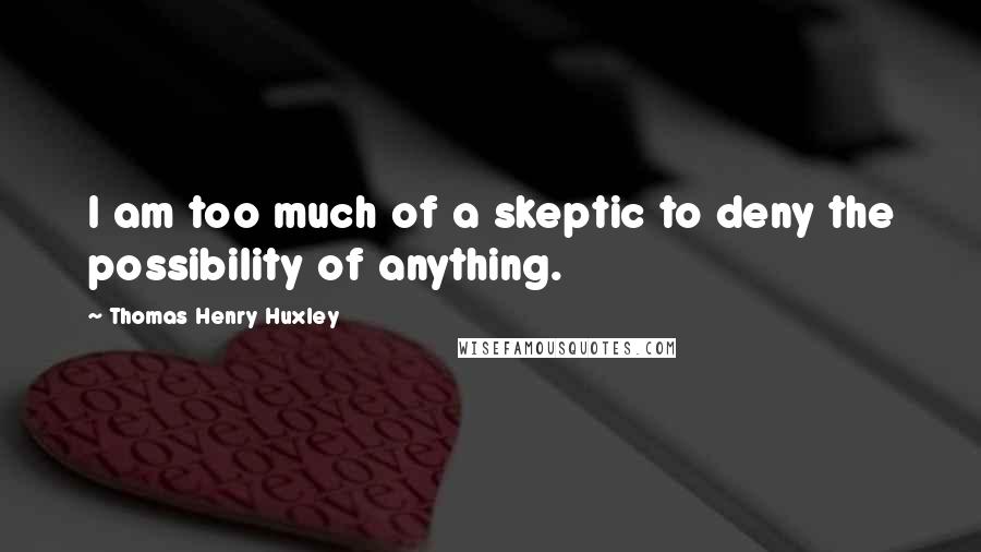 Thomas Henry Huxley Quotes: I am too much of a skeptic to deny the possibility of anything.