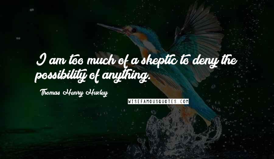 Thomas Henry Huxley Quotes: I am too much of a skeptic to deny the possibility of anything.