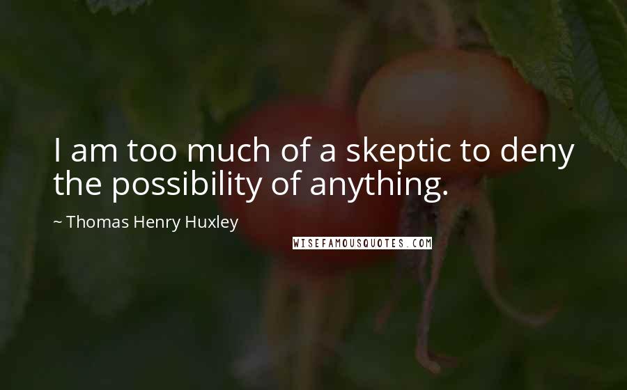 Thomas Henry Huxley Quotes: I am too much of a skeptic to deny the possibility of anything.