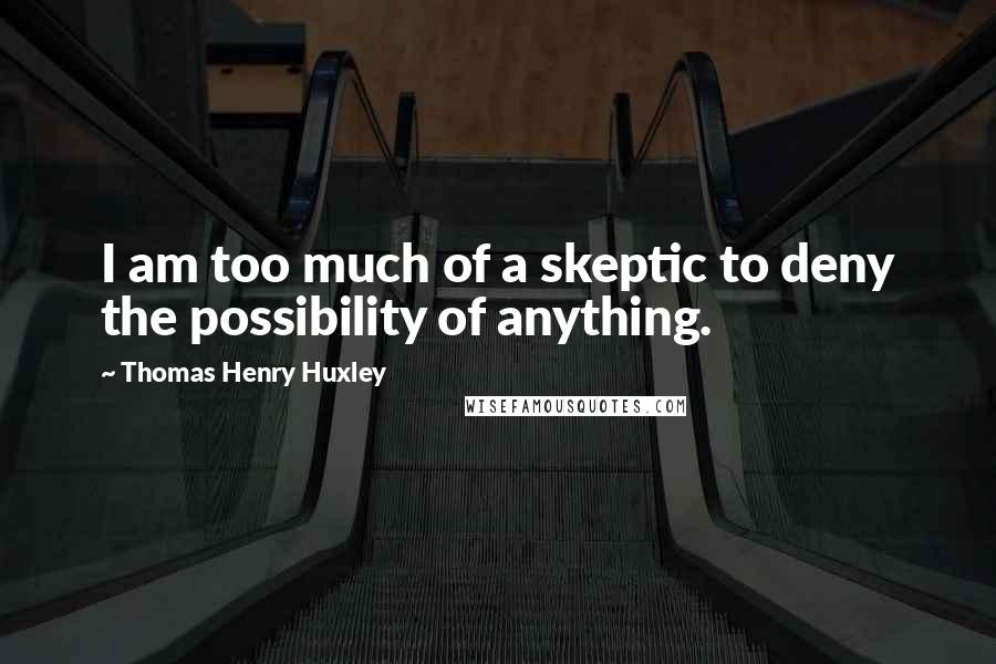 Thomas Henry Huxley Quotes: I am too much of a skeptic to deny the possibility of anything.