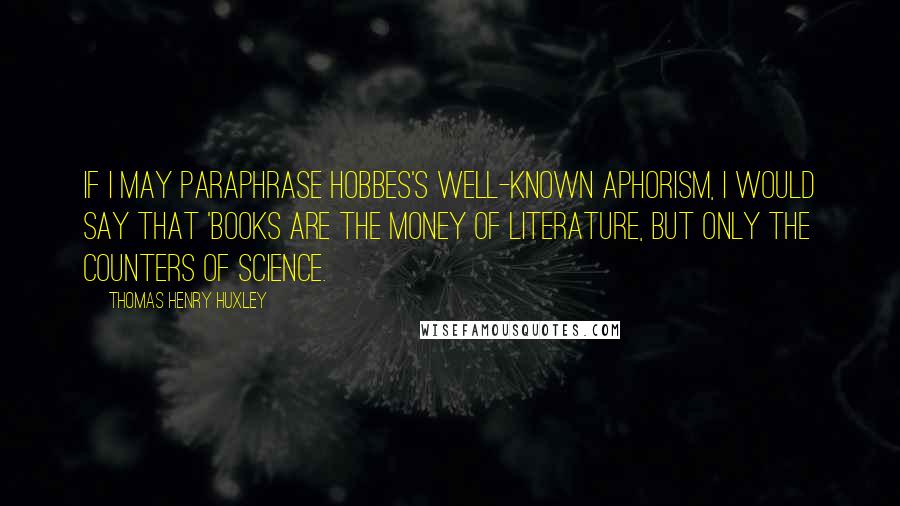 Thomas Henry Huxley Quotes: If I may paraphrase Hobbes's well-known aphorism, I would say that 'books are the money of Literature, but only the counters of Science.