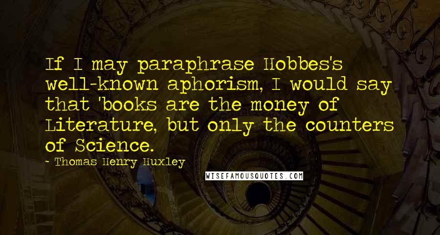 Thomas Henry Huxley Quotes: If I may paraphrase Hobbes's well-known aphorism, I would say that 'books are the money of Literature, but only the counters of Science.