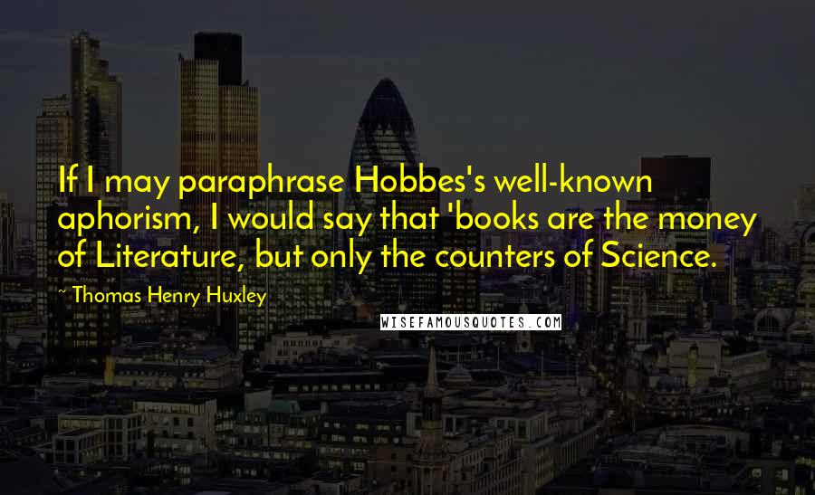 Thomas Henry Huxley Quotes: If I may paraphrase Hobbes's well-known aphorism, I would say that 'books are the money of Literature, but only the counters of Science.