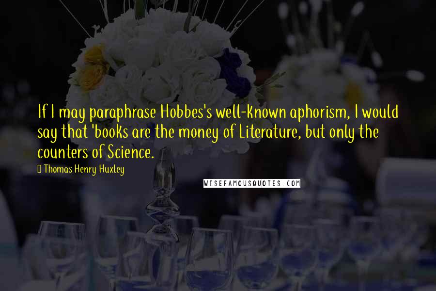 Thomas Henry Huxley Quotes: If I may paraphrase Hobbes's well-known aphorism, I would say that 'books are the money of Literature, but only the counters of Science.