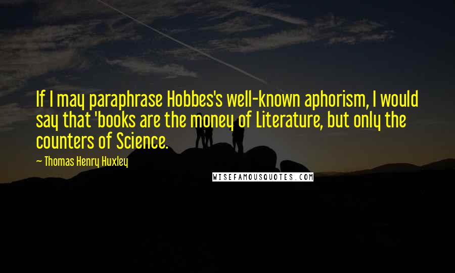 Thomas Henry Huxley Quotes: If I may paraphrase Hobbes's well-known aphorism, I would say that 'books are the money of Literature, but only the counters of Science.