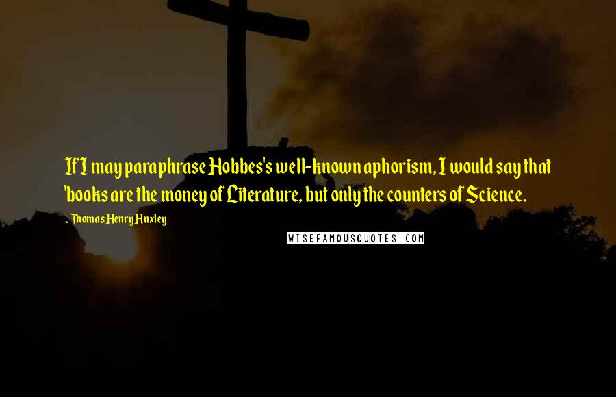 Thomas Henry Huxley Quotes: If I may paraphrase Hobbes's well-known aphorism, I would say that 'books are the money of Literature, but only the counters of Science.