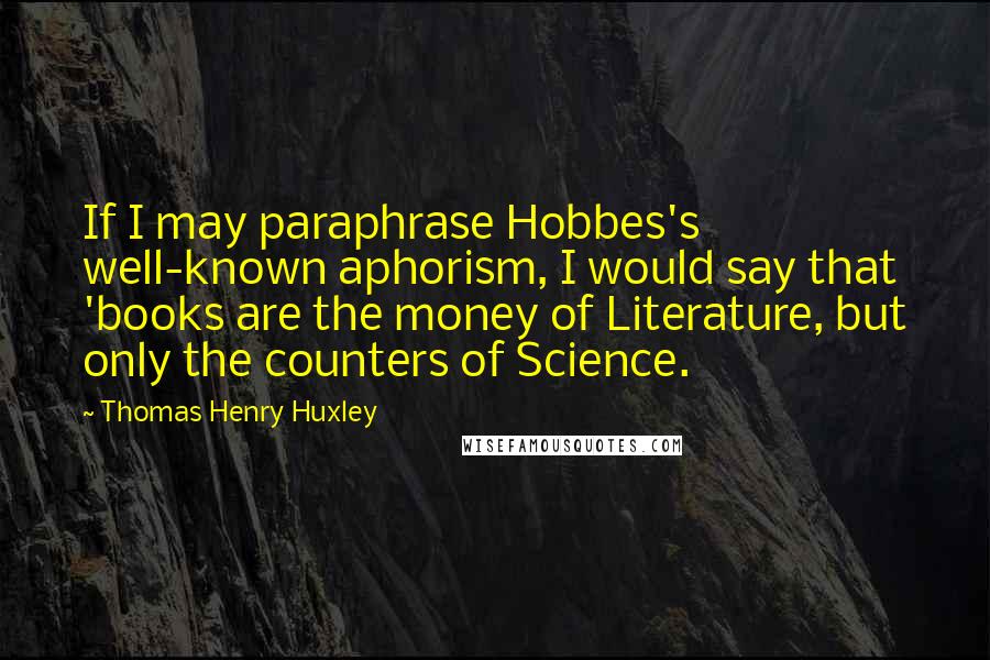 Thomas Henry Huxley Quotes: If I may paraphrase Hobbes's well-known aphorism, I would say that 'books are the money of Literature, but only the counters of Science.