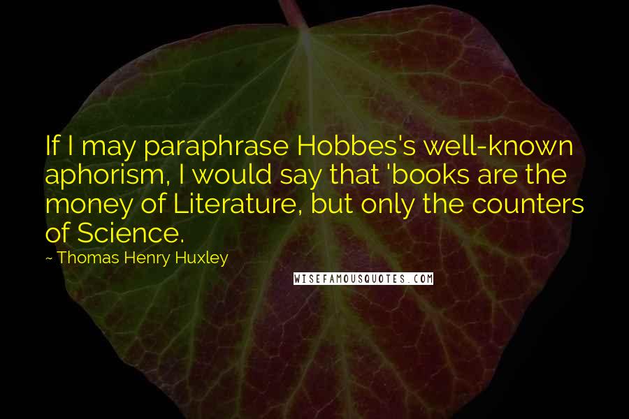 Thomas Henry Huxley Quotes: If I may paraphrase Hobbes's well-known aphorism, I would say that 'books are the money of Literature, but only the counters of Science.