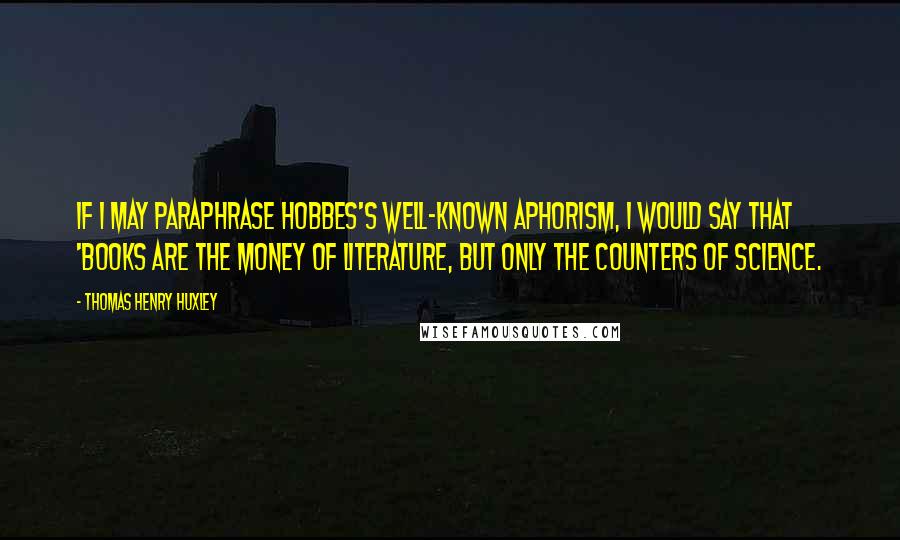 Thomas Henry Huxley Quotes: If I may paraphrase Hobbes's well-known aphorism, I would say that 'books are the money of Literature, but only the counters of Science.