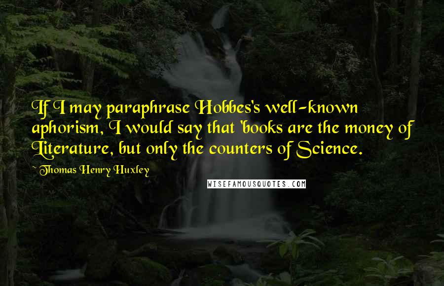 Thomas Henry Huxley Quotes: If I may paraphrase Hobbes's well-known aphorism, I would say that 'books are the money of Literature, but only the counters of Science.