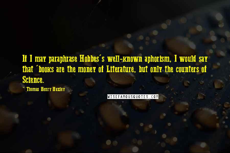 Thomas Henry Huxley Quotes: If I may paraphrase Hobbes's well-known aphorism, I would say that 'books are the money of Literature, but only the counters of Science.