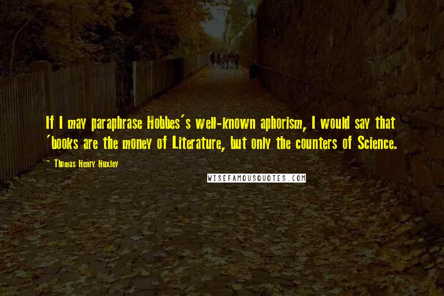 Thomas Henry Huxley Quotes: If I may paraphrase Hobbes's well-known aphorism, I would say that 'books are the money of Literature, but only the counters of Science.