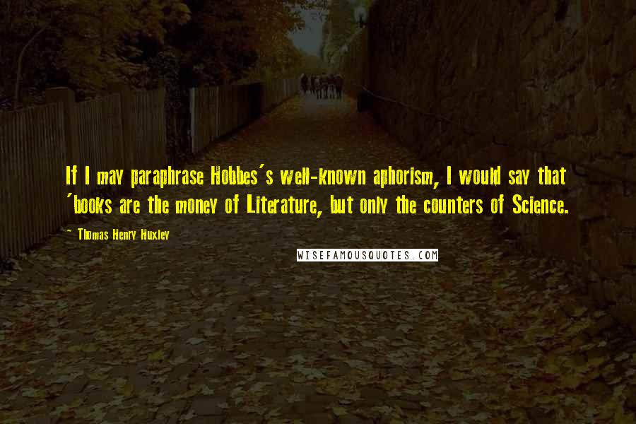 Thomas Henry Huxley Quotes: If I may paraphrase Hobbes's well-known aphorism, I would say that 'books are the money of Literature, but only the counters of Science.