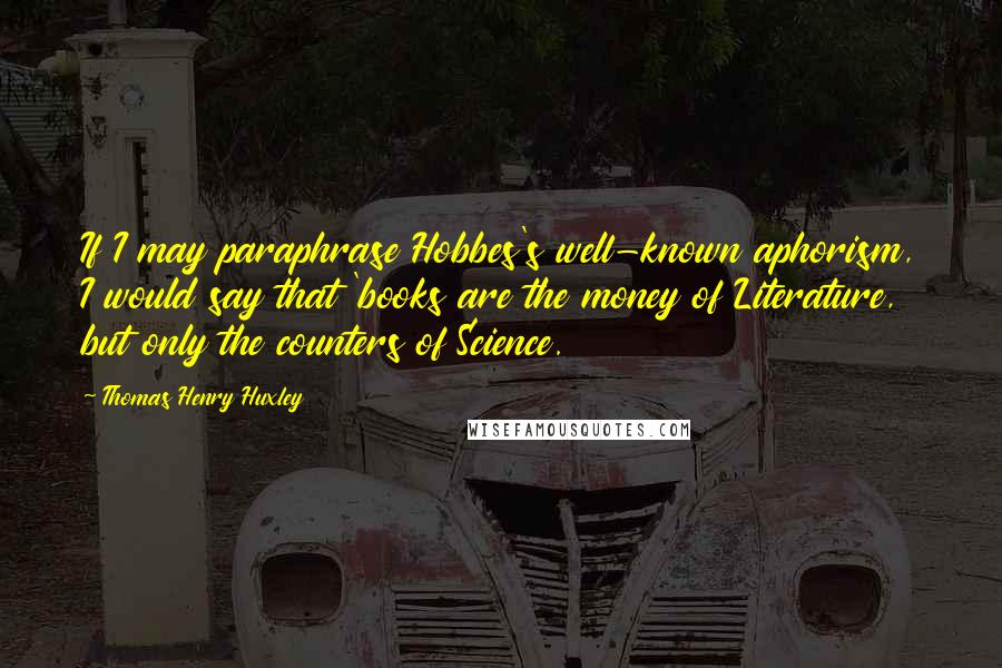 Thomas Henry Huxley Quotes: If I may paraphrase Hobbes's well-known aphorism, I would say that 'books are the money of Literature, but only the counters of Science.