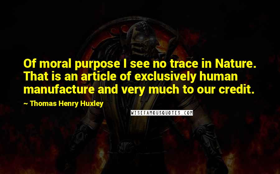 Thomas Henry Huxley Quotes: Of moral purpose I see no trace in Nature. That is an article of exclusively human manufacture and very much to our credit.