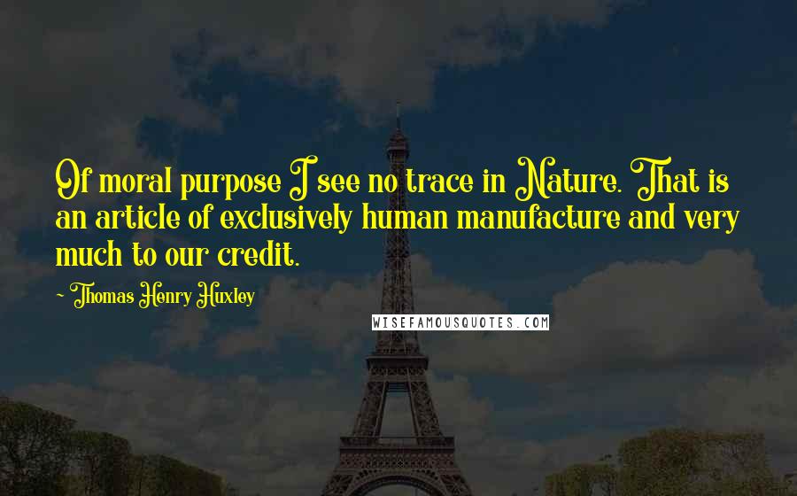 Thomas Henry Huxley Quotes: Of moral purpose I see no trace in Nature. That is an article of exclusively human manufacture and very much to our credit.