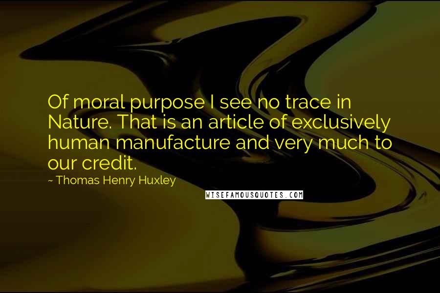 Thomas Henry Huxley Quotes: Of moral purpose I see no trace in Nature. That is an article of exclusively human manufacture and very much to our credit.