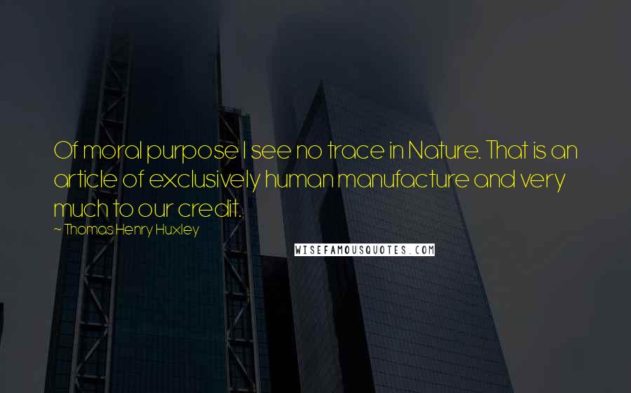 Thomas Henry Huxley Quotes: Of moral purpose I see no trace in Nature. That is an article of exclusively human manufacture and very much to our credit.