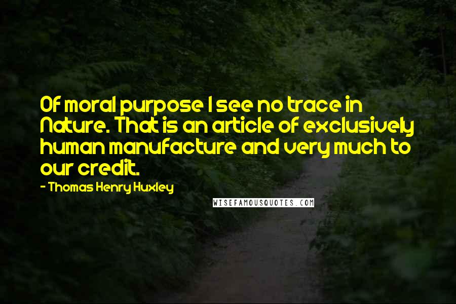 Thomas Henry Huxley Quotes: Of moral purpose I see no trace in Nature. That is an article of exclusively human manufacture and very much to our credit.