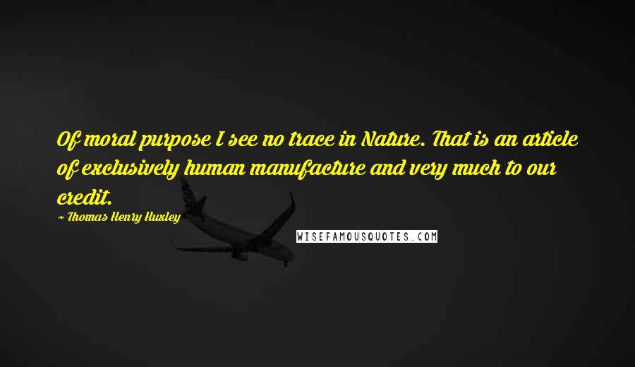 Thomas Henry Huxley Quotes: Of moral purpose I see no trace in Nature. That is an article of exclusively human manufacture and very much to our credit.