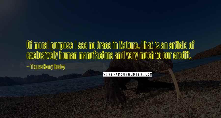 Thomas Henry Huxley Quotes: Of moral purpose I see no trace in Nature. That is an article of exclusively human manufacture and very much to our credit.