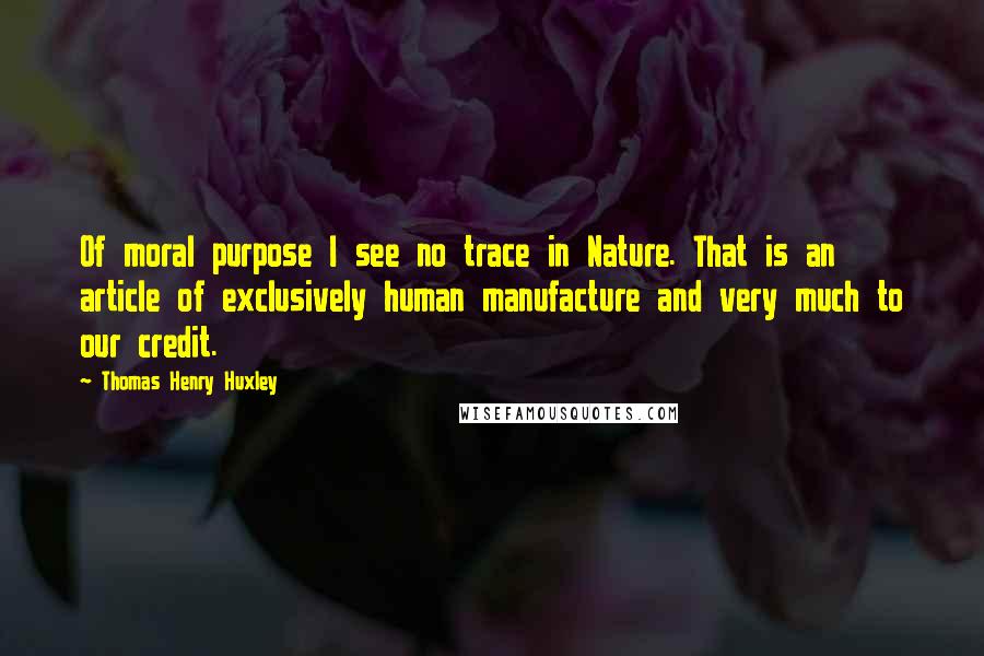 Thomas Henry Huxley Quotes: Of moral purpose I see no trace in Nature. That is an article of exclusively human manufacture and very much to our credit.