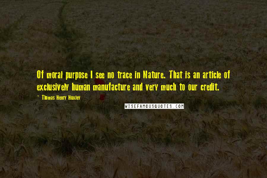 Thomas Henry Huxley Quotes: Of moral purpose I see no trace in Nature. That is an article of exclusively human manufacture and very much to our credit.