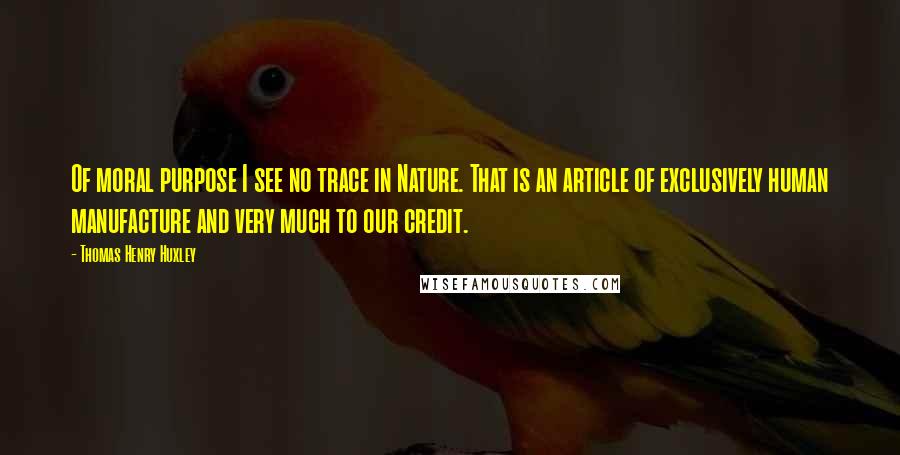 Thomas Henry Huxley Quotes: Of moral purpose I see no trace in Nature. That is an article of exclusively human manufacture and very much to our credit.