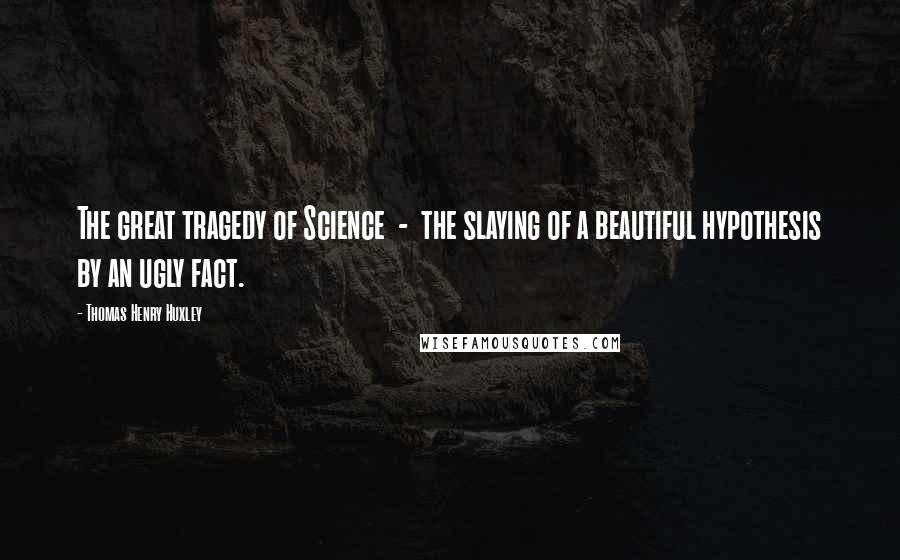 Thomas Henry Huxley Quotes: The great tragedy of Science  -  the slaying of a beautiful hypothesis by an ugly fact.