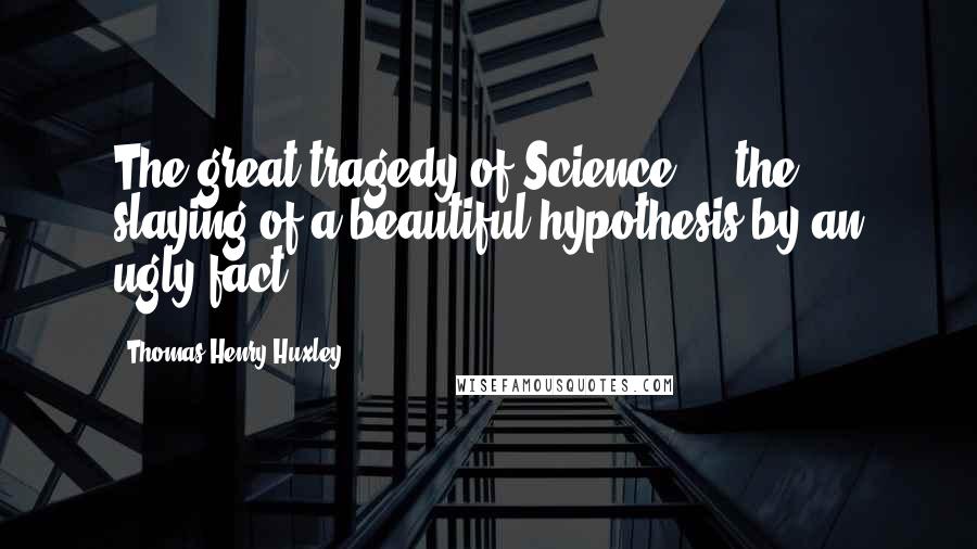 Thomas Henry Huxley Quotes: The great tragedy of Science  -  the slaying of a beautiful hypothesis by an ugly fact.