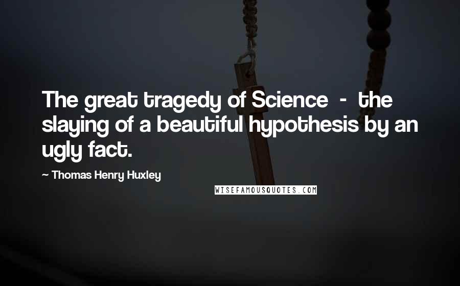 Thomas Henry Huxley Quotes: The great tragedy of Science  -  the slaying of a beautiful hypothesis by an ugly fact.