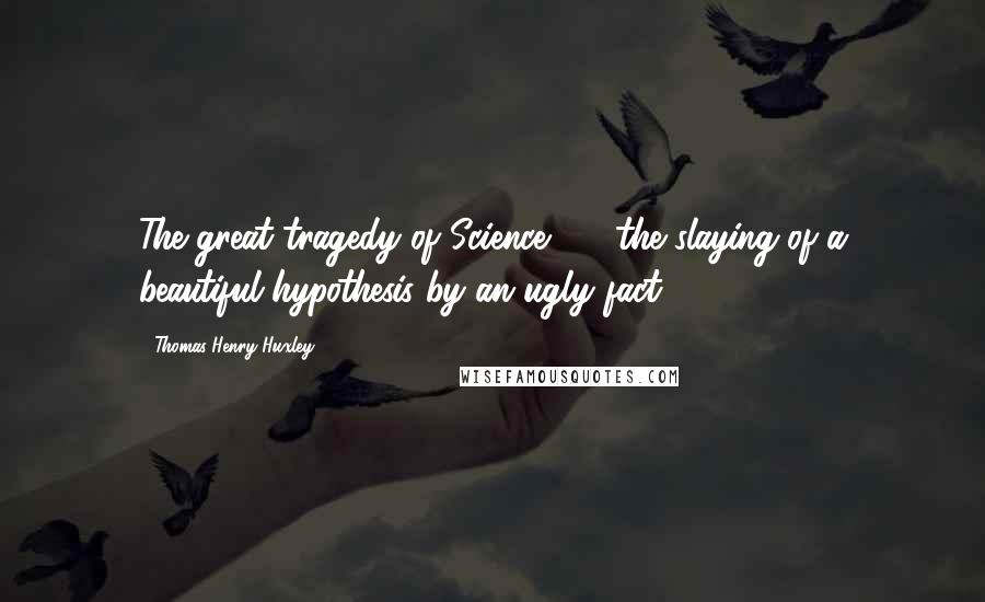 Thomas Henry Huxley Quotes: The great tragedy of Science  -  the slaying of a beautiful hypothesis by an ugly fact.