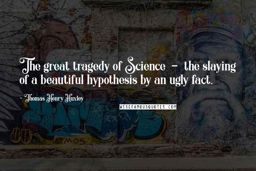 Thomas Henry Huxley Quotes: The great tragedy of Science  -  the slaying of a beautiful hypothesis by an ugly fact.