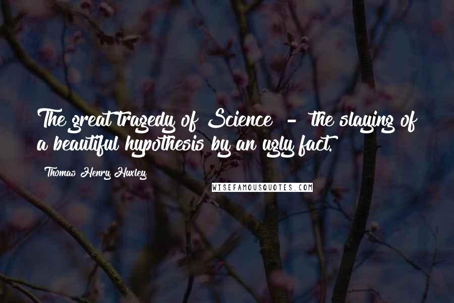 Thomas Henry Huxley Quotes: The great tragedy of Science  -  the slaying of a beautiful hypothesis by an ugly fact.